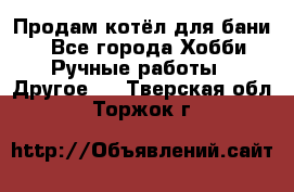 Продам котёл для бани  - Все города Хобби. Ручные работы » Другое   . Тверская обл.,Торжок г.